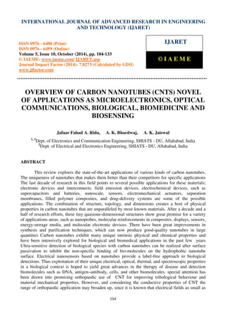 International Journal of Advanced Research in Engineering and Technology (IJARET), ISSN 0976 –
6480(Print), ISSN 0976 – 6499(Online) Volume 5, Issue 10, October (2014), pp. 104-133 © IAEME
104
OVERVIEW OF CARBON NANOTUBES (CNTS) NOVEL
OF APPLICATIONS AS MICROELECTRONICS, OPTICAL
COMMUNICATIONS, BIOLOGICAL, BIOMEDICINE AND
BIOSENSING
Jafaar Fahad A. Rida, A. K. Bhardwaj, A. K. Jaiswal
1, 3
Dept. of Electronics and Communication Engineering, SHIATS - DU, Allahabad, India
2
Dept. of Electrical and Electronics Engineering, SHIATS - DU, Allahabad, India
ABSTRACT
This review explores the state-of-the-art applications of various kinds of carbon nanotubes.
The uniqueness of nanotubes that makes them better than their competitors for specific applications
The last decade of research in this field points to several possible applications for these materials;
electronic devices and interconnects, field emission devices, electrochemical devices, such as
supercapacitors and batteries, nanoscale, sensors, electromechanical actuators, separation
membranes, filled polymer composites, and drug-delivery systems are some of the possible
applications. The combination of structure, topology, and dimensions creates a host of physical
properties in carbon nanotubes that are unparalleled by most known materials. After a decade and a
half of research efforts, these tiny quasione-dimensional structures show great promise for a variety
of applications areas, such as nanoprobes, molecular reinforcements in composites, displays, sensors,
energy-storage media, and molecular electronic devices. There have been great improvements in
synthesis and purification techniques, which can now produce good-quality nanotubes in large
quantities Carbon nanotubes exhibit many unique intrinsic physical and chemical properties and
have been intensively explored for biological and biomedical applications in the past few years
Ultra-sensitive detection of biological species with carbon nanotubes can be realized after surface
passivation to inhibit the non-specific binding of bio-molecules on the hydrophobic nanotube
surface. Electrical nanosensors based on nanotubes provide a label-free approach to biological
detections. Thus exploitation of their unique electrical, optical, thermal, and spectroscopic properties
in a biological context is hoped to yield great advances in the therapy of disease and detection
biomolecules such as DNA, antigen–antibody, cells, and other biomolecules. special attention has
been drawn into promising orthopaedic use of CNT for improving tribological behaviour and
material mechanical properties. However, and considering the conductive properties of CNT the
range of orthopaedic application may broaden up, since it is known that electrical fields as small as
INTERNATIONAL JOURNAL OF ADVANCED RESEARCH IN ENGINEERING
AND TECHNOLOGY (IJARET)
ISSN 0976 - 6480 (Print)
ISSN 0976 - 6499 (Online)
Volume 5, Issue 10, October (2014), pp. 104-133
© IAEME: www.iaeme.com/ IJARET.asp
Journal Impact Factor (2014): 7.8273 (Calculated by GISI)
www.jifactor.com
IJARET
© I A E M E
 