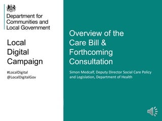 Local
Digital
Campaign
Overview of the
Care Bill &
Forthcoming
Consultation
#LocalDigital
@LocalDigitalGov
Simon Medcalf, Deputy Director Social Care Policy
and Legislation, Department of Health
 