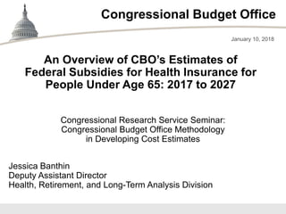 Congressional Budget Office
Congressional Research Service Seminar:
Congressional Budget Office Methodology
in Developing Cost Estimates
January 10, 2018
Jessica Banthin
Deputy Assistant Director
Health, Retirement, and Long-Term Analysis Division
An Overview of CBO’s Estimates of
Federal Subsidies for Health Insurance for
People Under Age 65: 2017 to 2027
 