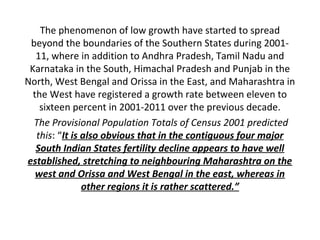 The phenomenon of low growth have started to spread
 beyond the boundaries of the Southern States during 2001-
   11, where in addition to Andhra Pradesh, Tamil Nadu and
 Karnataka in the South, Himachal Pradesh and Punjab in the
North, West Bengal and Orissa in the East, and Maharashtra in
  the West have registered a growth rate between eleven to
    sixteen percent in 2001-2011 over the previous decade.
  The Provisional Population Totals of Census 2001 predicted
   this: “It is also obvious that in the contiguous four major
   South Indian States fertility decline appears to have well
established, stretching to neighbouring Maharashtra on the
   west and Orissa and West Bengal in the east, whereas in
                other regions it is rather scattered.”
 