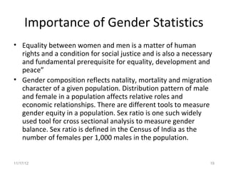 Importance of Gender Statistics
• Equality between women and men is a matter of human
  rights and a condition for social justice and is also a necessary
  and fundamental prerequisite for equality, development and
  peace”
• Gender composition reflects natality, mortality and migration
  character of a given population. Distribution pattern of male
  and female in a population affects relative roles and
  economic relationships. There are different tools to measure
  gender equity in a population. Sex ratio is one such widely
  used tool for cross sectional analysis to measure gender
  balance. Sex ratio is defined in the Census of India as the
  number of females per 1,000 males in the population.


11/17/12                                                          19
 