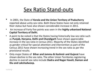 Sex Ratio Stand-outs
•    In 2001, the State of Kerala and the Union Territory of Puducherry
    reported above unity sex ratio. Both these States have not only retained
    their status but have also shown considerable increase in 2011.
•    An increase of Forty five points was seen in the highly urbanised National
    Capital Territory of Delhi.
•   A point to be noted is that the States having historically low sex ratio such
    as Punjab, Haryana, Delhi and Chandigarh have shown appreciable
    increase in the sex ratio in Census 2011. Majority of the States identified
    as gender critical for special attention and intervention as part of the
    Census 2011 have shown increasing trend in the sex ratio as per the
    provisional results.
•   Only major States of Bihar and Jammu & Kashmir and Gujarat have
    shown decline in the sex ratio. The other Union Territories registering
    decline in overall sex ratio include Dadra and Nagar Haveli, Daman and
    Diu and Lakshadweep.

11/17/12                                                                       24
 