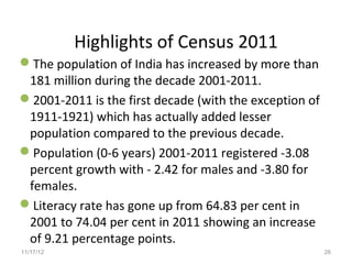 Highlights of Census 2011
The population of India has increased by more than
 181 million during the decade 2001-2011.
2001-2011 is the first decade (with the exception of
 1911-1921) which has actually added lesser
 population compared to the previous decade.
Population (0-6 years) 2001-2011 registered -3.08
 percent growth with - 2.42 for males and -3.80 for
 females.
Literacy rate has gone up from 64.83 per cent in
 2001 to 74.04 per cent in 2011 showing an increase
 of 9.21 percentage points.
11/17/12                                                26
 