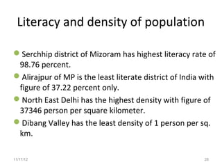 Literacy and density of population

Serchhip district of Mizoram has highest literacy rate of
 98.76 percent.
Alirajpur of MP is the least literate district of India with
 figure of 37.22 percent only.
North East Delhi has the highest density with figure of
 37346 person per square kilometer.
Dibang Valley has the least density of 1 person per sq.
 km.

11/17/12                                                 28
 