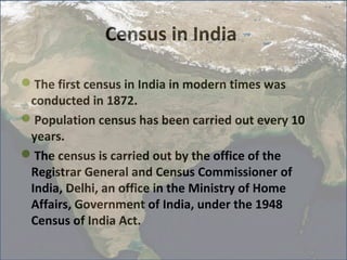 Census in India

The first census in India in modern times was
 conducted in 1872.
Population census has been carried out every 10
 years.
The census is carried out by the office of the
 Registrar General and Census Commissioner of
 India, Delhi, an office in the Ministry of Home
 Affairs, Government of India, under the 1948
 Census of India Act.
11/17/12                                           3
 