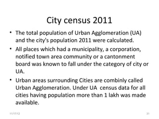 City census 2011
• The total population of Urban Agglomeration (UA)
  and the city's population 2011 were calculated.
• All places which had a municipality, a corporation,
  notified town area community or a cantonment
  board was known to fall under the category of city or
  UA.
• Urban areas surrounding Cities are combinly called
  Urban Agglomeration. Under UA census data for all
  cities having population more than 1 lakh was made
  available.
11/17/12                                              31
 