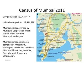Census of Mumbai 2011
City population : 12,478,447

Urban Metropolitan : 18,414,288

Mumbai city is governed by
Municipal Corporation which
comes under Mumbai
Metropolitan Region.

Mumbai metropolitan area
comprise of Ambernath,
Badalapur, Kalyan and Dombivili,
Mira and Bhayander, Mumbai,
Navi Mumbai, Thane, and
Ulhasnagar .
  11/17/12                              32
 