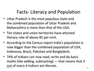 Facts- Literacy and Population
• Uttar Pradesh is the most populous state and
  the combined population of Uttar Pradesh and
  Maharashtra is more than that of the USA.
• Ten states and union territories have attained
  literacy rate of above 85 per cent.
• According to the Census report India's population is
  now bigger than the combined population of USA,
  Indonesia, Brazil, Pakistan and Bangladesh.
• 74% of Indians can now read, write and do basic
  maths (like adding, subtracting) — that means that 3
  out of every 4 Indians are literate.
 11/17/12                                                36
 