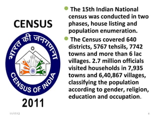 The 15th Indian National
             census was conducted in two
   CENSUS    phases, house listing and
             population enumeration.
            The Census covered 640
             districts, 5767 tehsils, 7742
             towns and more than 6 lac
             villages. 2.7 million officials
             visited households in 7,935
             towns and 6,40,867 villages,
             classifying the population
             according to gender, religion,
             education and occupation.

11/17/12                                   4
 