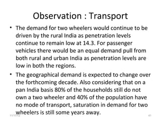 Observation : Transport
• The demand for two wheelers would continue to be
     driven by the rural India as penetration levels
     continue to remain low at 14.3. For passenger
     vehicles there would be an equal demand pull from
     both rural and urban India as penetration levels are
     low in both the regions.
• The geographical demand is expected to change over
     the forthcoming decade. Also considering that on a
     pan India basis 80% of the households still do not
     own a two wheeler and 40% of the population have
     no mode of transport, saturation in demand for two
     wheelers is still some years away.
11/17/12                                                  41
 
