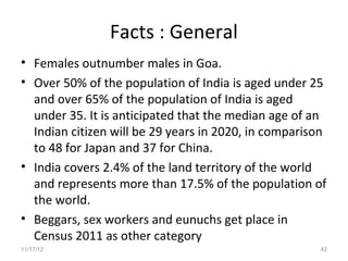 Facts : General
• Females outnumber males in Goa.
• Over 50% of the population of India is aged under 25
  and over 65% of the population of India is aged
  under 35. It is anticipated that the median age of an
  Indian citizen will be 29 years in 2020, in comparison
  to 48 for Japan and 37 for China.
• India covers 2.4% of the land territory of the world
  and represents more than 17.5% of the population of
  the world.
• Beggars, sex workers and eunuchs get place in
  Census 2011 as other category
11/17/12                                              42
 