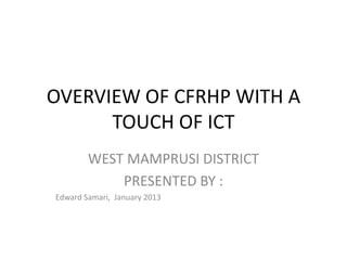 OVERVIEW OF CFRHP WITH A
      TOUCH OF ICT
        WEST MAMPRUSI DISTRICT
            PRESENTED BY :
Edward Samari, January 2013
 