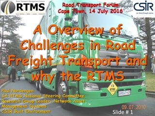 A Overview of
Challenges in Road
Freight Transport and
why the RTMS
Slide # 1
Paul Nordengen
SA RTMS National Steering Committee
Research Group Leader: Network Asset
Management Systems
CSIR Built Environment
Road Transport Forum
Cape Town, 14 July 2016
 