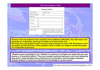 The First chapter of Gita
However much we protect & insure ourselves from problems & difficulties, they still creep in and
exposing our incapacities, ignorance etc shake us up down to the core.
We study, learn and prepare ourself in various ways to prepare for such a life. But however much
we prepare ourself still many a times situations come & shatter our image of ourself and expose
our incapacities & ignorance.
Whether Arjuna should fight or not ? Whether it is dharma if one fights unto death with ones own
teacher or a reverential relative ? Thus was revealed a profound ignorance, and it was followed by
deep grief. Luckily the fellow had Lord Krishna as his charioteer, and thus began a beautiful
dialogue between an illustrious embodiment of knowledge & a sincere seeker..
http://www.vmission.org.in/vedanta/shastras/gita/sum_2.htm
 