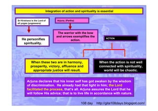 Integration of action and spirituality is essential
Sri Krishana is the Lord of
all yogas (yogeswara)
He personifies
spirituality.
When these two are in harmony,
prosperity, victory, affluence and
appropriate justice will result.
The warrior with the bow
and arrows exemplifies the
action.
Arjuna declares that his inner self has got awaken by the wisdom
of discrimination. He already had that light in him; the Lord
facilitated the process, that’s all. Arjuna assures the Lord that he
will follow His advice; that is to live life in accordance with nature.
Arjuna, (Partha)
When the action is not well
connected with spirituality,
world will be chaotic.
ACTION
108 day http://gita108days.blogspot.com/
 