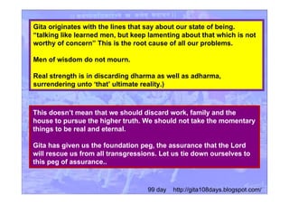 Gita originates with the lines that say about our state of being.
“talking like learned men, but keep lamenting about that which is not
worthy of concern” This is the root cause of all our problems.
Men of wisdom do not mourn.
Real strength is in discarding dharma as well as adharma,
surrendering unto ‘that’ ultimate reality.)
This doesn’t mean that we should discard work, family and the
house to pursue the higher truth. We should not take the momentary
things to be real and eternal.
Gita has given us the foundation peg, the assurance that the Lord
will rescue us from all transgressions. Let us tie down ourselves to
this peg of assurance..
99 day http://gita108days.blogspot.com/
 