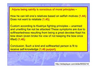 http://slideplayer.com/slide/8055214/
Arjuna being saintly is conscious of moral principlesArjuna being saintly is conscious of moral principles –
How he can kill one’s relatives based on selfish motives (1.44)(1.44)
Does not want to retaliate (1.45)(1.45)
Custom according to Ksatriya fighting principles – unarmed
and unwilling foe not be attacked These symptoms are due to
softheartedness resulting from being a great devotee Kept his
bow down (even broke his vow of not keeping the bow once
lifted) (1.46)(1.46)
Conclusion: Such a kind and softhearted person is fit to
receive self-knowledge (1.46 purport)(1.46 purport)
 