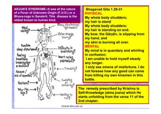 Bhagavad Gita 1.29-31
PHYSICAL
My whole body shudders;
my hair is stand
My whole body shudders;
my hair is standing on end.
My bow, the Gāṇḍīv, is slipping from
my hand, and
my skin is burning all over.
MENTAL
My mind is in quandary and whirling
in confusion;
I am unable to hold myself steady
any longer.
I only see omens of misfortune. I do
not foresee how any good can come
from killing my own kinsmen in this
battle.
The remedy prescribed by Krishna is
Self-Knowledge (atma jnana) which He
starts unfolding from the verse 11 of the
2nd chapter.
ARJUN'S SYNDROME--It was of the nature
of a Fever of Unknown Origin (F.U.O.) or a
Bhava-roga in Sanskrit. This disease is the
oldest known to human kind.
intranet.tdmu.edu.ua
 