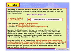 STRESS
According to Maharishi Patanjali, most of our problems stem from the five
psycho-physiological afflictions (Pancha Kleshas) that are inborn in each and
every human being.
These Pancha Kleshas areThese Pancha Kleshas are
1-1- ignorance (Avidya)ignorance (Avidya),
2-2-egoism (Asmita)egoism (Asmita) and
3-the attraction (Raaga) to external objects(Raaga) to external objects
4--and the repulsion (Dwesha) to them.and the repulsion (Dwesha) to them.
5-our sense of needing to survive at any cost (Abhiniveshaneeding to survive at any cost (Abhinivesha)
Ignorance (Avidya) is usually the start of most problems along with the
ego (Asmita). Then, our sense of needing to survive at any cost (Abhinivesha)
compounds it further. Both attraction (Raaga) to external objects and the
repulsion (Dwesha) to them need to be destroyed in order to attain tranquility as
well as equanimity of emotions and the mind.
Maharishi Patanjali further states that the practice of Kriya Yoga (Yoga of mentalpractice of Kriya Yoga (Yoga of mental
purification) consisting of Tapas (disciplined effort), Swadhyaya (self analysis) andpurification) consisting of Tapas (disciplined effort), Swadhyaya (self analysis) and
Ishwara Pranidhana (surrender to the divine will)Ishwara Pranidhana (surrender to the divine will) is the means to destroy these five
mental afflictions and attain to the state of Samadhi or oneness with the
supreme self or the divine.
usually the start of most problems
http://icyer.com/documents/8.pdf
 