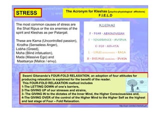 STRESS
Swami Gitananda’s FOUR-FOLD RELAXATION, an adoption of four attitudes for
producing relaxation is explained for the benefit of the reader.
This FOUR-FOLD RELAXATION method includes
1-The LETTING DOWN of one’s barriers,
2-The GIVING UP of our stresses and strains,
3- The GIVING IN to the dictates of the Inner Mind, the Higher Consciousness and,
4-The GIVING OVER of the control of the Higher Mind to the Higher Self as the highest
and last stage of Four – Fold Relaxation.
http://icyer.com/documents/8.pdf
The most common causes of stress are
the Shat Ripus or the six enemies of the
spirit and Kleshas as per Patanjali.
These are Kama (Uncontrolled passion),
Krodha (Senseless Anger),
Lobha (Greed),
Moha (Blind infatuation),
Mada (Massive Ego) and
Maatsarya (Malice / envy).
The Acronym for Kleshas (psycho-physiological afflictions)
F.I.E.L.D
 