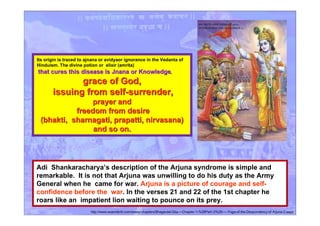 Its origin is traced to ajnana or avidyaor ignorance in the Vedanta of
Hinduism. The divine potion or elixir (amrita)
that cures this disease is Jnana or Knowledgethat cures this disease is Jnana or Knowledge,
grace of God,grace of God,
issuing from self-surrender,issuing from self-surrender,
prayer andprayer and
freedom from desirefreedom from desire
(bhakti, sharnagati, prapatti, nirvasana)(bhakti, sharnagati, prapatti, nirvasana)
and so on.and so on.
Adi Shankaracharya’s description of the Arjuna syndrome is simple and
remarkable. It is not that Arjuna was unwilling to do his duty as the Army
General when he came for war. Arjuna is a picture of courage and self-
confidence before the war. In the verses 21 and 22 of the 1st chapter he
roars like an impatient lion waiting to pounce on its prey.
http://www.esamskriti.com/essay-chapters/Bhagavad-Gita-~-Chapter-1-%28Part~2%29-~--Yoga-of-the-Despondency-of-Arjuna-2.aspx
 