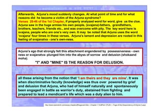 Afterwards, Arjuna’s mood suddenly changes. At what point of time and for what
reasons did he become a victim of the Arjuna syndrome?
Verses 28-46 of the 1st ChapterVerses 28-46 of the 1st Chapter, if properly analyzed word for word, give us the clue.
Arjuna saw in the huge armies his own people, (svajana)-fathers, grandfathers,
brothers, teachers, friends etc., and was overcome with pity. The key word here is
svajana, people who are one’s very own. It may be noted that Arjuna uses the word
‘svajana’ four times in these verses. Arjuna’s lament and depression are rooted in this
feeling of svajanatva - one’s own-ness.
all these arising from the notion that ‘‘I am theirs and they are mineI am theirs and they are mine’’.. It was
when discriminative faculty (knowledge) was thus over powered by grief
and delusion that Arjuna, who had of himself naturally and spontaneously
been engaged in battle as warrior’s duty, abstained from fighting and
prepared to lead a mendicant’s life which was a duty alien to him.
Arjuna’s ego that strongly felt this attachment engendered by possessiveness - own
ness or svajanatva- plunged him into the abyss of sorrow and delusion (shokaand
moha).
"I" AND "MINE" IS THE REASON FOR DELUSION.
http://www.esamskriti.com/essay-chapters/Bhagavad-Gita-~-Chapter-1-%28Part~2%29-~--Yoga-of-the-Despondency-of-Arjuna-2.aspx
 
