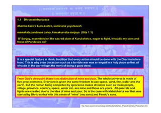 It is a special feature in Hindu tradition that every action should be done with the Dharma in fore
front. This is why even the action such as a terrible war was arranged in a holy place so that all
who die in the war will get the merit of doing a good deed.
1.1 Dhrtarashtra uvaca
dharma-ksetre kuru-ksetre, samaveta yuyutsavah
mamakah pandavas caiva, kim akurvata sanjaya (Gita 1:1)
O' Sanjay, assembled on the sacred plain of Kurukshetra, eager to fight, what did my sons and
those of Pandavas do?
From God's viewpoint there is no distinction of mine and your.From God's viewpoint there is no distinction of mine and your. The whole universe is made of
five great elements. Everyone is given the same freedom to use space, wind, fire, water and the
earth. But the human being compelled by ignorance makes divisions such as these people,
village, province, country, space, water etc. are mine and those are yours. All quarrels and
fights are created due to the idea of mine and your. So is the case with Mahabharta war that was
started by Dhritrashtra with this sense of “mine” (my sons) and Pandu's sons.
http://www.swamiramsukhdasji.net/eBooks/Gita/Gita_Prabodhani/Gita_Prabodhani.htm
 