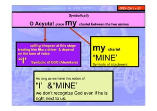 calling bhagvan at this stage
treating him lika a driver & depend
on the tone of voice
“I’ Symbolic of EGO (Ahamkara)
GITA CH 1 v 21
Symbolically
O Acyuta! place my chariot between the two armies
my chariot
“MINE’
Symbolic of attachment
As long as we have this notion of
“I’ &“MINE’
we don’t recognize God even if he is
right next to us.
 