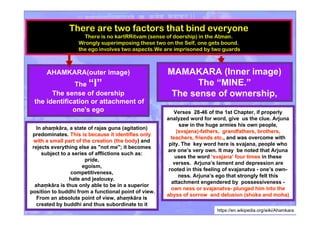 There are two factors that bind everyone
There is no kartRRitvam (sense of doership) in the Atman.
Wrongly superimposing these two on the Self, one gets bound.
the ego involves two aspects.We are imprisoned by two guards
AHAMKARA(outer image)
The “I”
The sense of doership
the identification or attachment of
one's ego
MAMAKARA (Inner image)
The “MINE.”
The sense of ownership,
https://en.wikipedia.org/wiki/Ahamkara
Verses 28-46 of the 1st Chapter, if properly
analyzed word for word, give us the clue. Arjuna
saw in the huge armies his own people,
(svajana)-fathers, grandfathers, brothers,(svajana)-fathers, grandfathers, brothers,
teachers, friends etc.teachers, friends etc., and was overcome with
pity. The key word here is svajana, people who
are one’s very own. It may be noted that Arjuna
uses the word ‘‘svajanasvajana’’ four timesfour times in these
verses. Arjuna’s lament and depression are
rooted in this feeling of svajanatva - one’s own-
ness. Arjuna’s ego that strongly felt this
attachment engendered by possessiveness -
own ness or svajanatva- plunged him into theown ness or svajanatva- plunged him into the
abyss of sorrow and delusion (shoka and moha)abyss of sorrow and delusion (shoka and moha)
In ahaṃkāra, a state of rajas guna (agitation)
predominates. This is because it identifies onlyThis is because it identifies only
with a small part of the creation (the bodywith a small part of the creation (the body) and
rejects everything else as "not me"; it becomes
subject to a series of afflictions such as:
pride,
egoism,
competitiveness,
hate and jealousy.
ahaṃkāra is thus only able to be in a superior
position to buddhi from a functional point of view.
From an absolute point of view, ahaṃkāra is
created by buddhi and thus subordinate to it
 