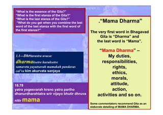 1.1---Dhrtarastra uvaca:
dharmaksetre kuruksetre
samaveta yuyutsavah mamakah pandavas
cai'va kim akurvata sanjaya
18.78
yatra yogesvarah krsno yatra partho
dhanurdharahtatra srir vijayo bhutir dhruva
nitir mama
.“Mama Dharma”
The very first word in Bhagavad
Gita is “Dharma” and
the last word is “Mama”.
“Mama Dharma” –
My duties,
responsibilities,
rights,
ethics,
morals,
attitude,
action,
activities and so on.
Some commentators recommend Gita as an
elaborate detailing of MAMA DHARMA.
“What is the essence of the Gita?”
“What is the first stanza of the Gita?”
“What is the last stanza of the Gita?”
“What do you get when you combine the last
word of the last stanza with the first word of
the first stanza?”
 