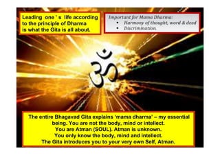 Leading one ’ s life according
to the principle of Dharma
is what the Gita is all about.
The entire Bhagavad Gita explains ‘mama dharma’ – my essential
being. You are not the body, mind or intellect.
You are Atman (SOUL). Atman is unknown.
You only know the body, mind and intellect.
The Gita introduces you to your very own Self, Atman.
 