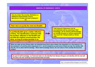 REMOVAL OF IGNORANCE / AVIDYA
When we wake up from Dream state, we instantly know that it was a dream; the characters in it, the actions in it,
the emotions in it and the entire sequences in it – are all created by us and none of them are real. It is similar with
this life, till we attain Self Knowledge. When Self knowledge dawns, the real nature of this worldly life becomes
evident.
As part of self knowledge, our foremost task is to dis-identify from Sareera thrayam and identify with the real self,
the Atma, the ever existing consciousness-bliss principle.
Can any action like worship, Meditation or
Sathkarma (Good Deeds) remove
Ignorance or Avidya and lead to Moksha?
NONO
A purified Buddhi gives a better reflection
of Atma. The identification continues with
the purified, reflection in the Buddhi and
not with the original consciousness, the
Atma, as long as avidya persists in us.
Their role is to purify the mind and Buddhi.
Total removal of Ignorance can be
accomplished only by acquiring of Self
Knowledge. Till we achieve self Knowledge,
our worldly life goes on without awareness,
very much like Swapnavastha or Dream
state.
http://wisespiritualideas.blogspot.com/2010/09/
 