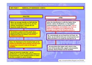 WHY FEAR ? REMOVAL OF IGNORANCE / AVIDYA
ATMA
When we wrongly identify our Self with the
Jeeva (the Anaatma portion of it), all of its
actions, transactions, changes etc are
bound to create fear in us.
when the identification is with the higher Atma
(Param- aatma, the Brahman, or, the original
consciousness), which is our true Self, none ofnone of
these modifications and dualities can touch us.these modifications and dualities can touch us.
Aatma is changeless and unaffected by allAatma is changeless and unaffected by all
changes occurring in the Anaatma around it.changes occurring in the Anaatma around it.
The Anaatma is subject to (i) birth, growth, decay,
disease and death cycle and to (ii) all the dualities of
Raaga-Dvesha (likes and dislikes), Sukha-DuhkhaSukha-Duhkha
(comforts & sorrows) etc(comforts & sorrows) etc
ANAATMA
the para-Atma (the higher self), which is free
from all Gunas,Sanchita, aagami and prarabdha
Karmas, Karma Phalam and all dualities.
So, automatically we are freed from all Fears. As
Atma, we are eternal and pure consciousness and
Bliss and there is no cause for any fear for us.
These are bound to create fear – as our
identification is with this Chidaabhasa (Reflected
Consciousness) in the Anaatma portion of Jeeva
and this is subject to quick changes.
Also, the Ahankaara in the Anaatma feels as the
Kartha and Bhoktha (Doer-enjoyer) and this doer-Kartha and Bhoktha (Doer-enjoyer) and this doer-
enjoyership is bound to take us through allenjoyership is bound to take us through all
dualities.dualities.
http://wisespiritualideas.blogspot.com/2010/09/
 