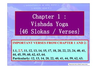 Chapter 1 :
Vishada Yoga
{46 Slokas / Verses}
IMPORTANT VERSES FROM CHAPTER 1 AND 2:
1.1, 2.7, 11, 12, 13, 14, 15, 17, 18, 20, 22, 23, 24, 40, 41,
44, 45, 59, 60, 62, 63, 64.
Particularly: 12, 13, 14, 20, 22, 40, 41, 44, 59, 62, 63.
Bhagvad gita Study by Bhakti Caitanya Swami
 
