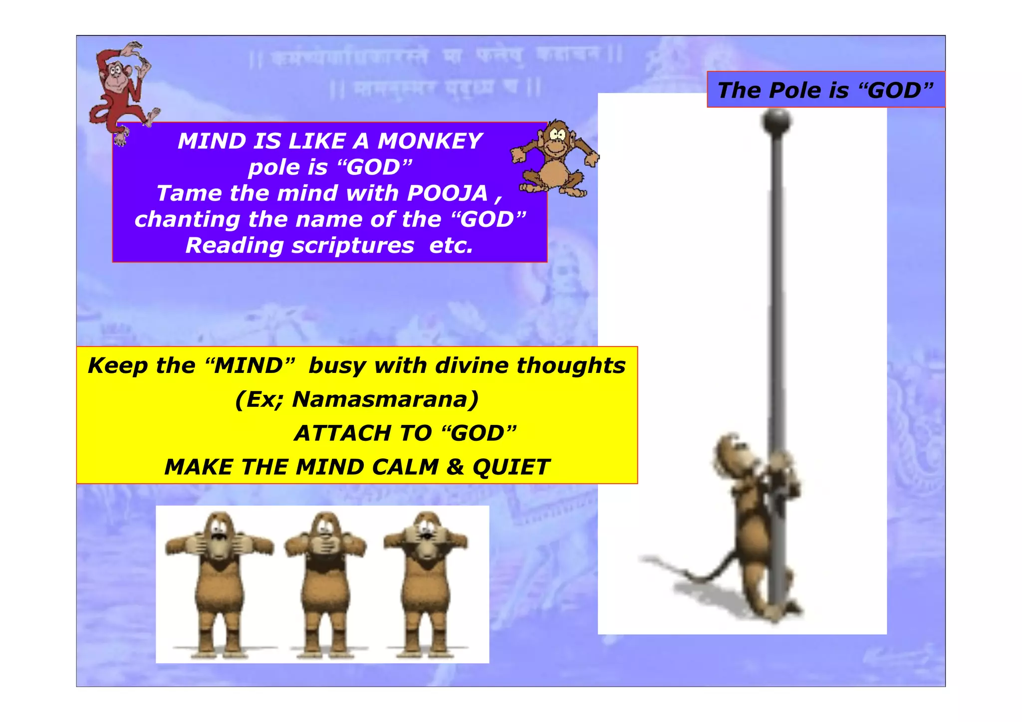 MIND IS LIKE A MONKEY
pole is “GOD”
Tame the mind with POOJA ,
chanting the name of the “GOD”
Reading scriptures etc.
Keep the “MIND” busy with divine thoughts
(Ex; Namasmarana)
ATTACH TO “GOD”
MAKE THE MIND CALM & QUIET
The Pole is “GOD”
 