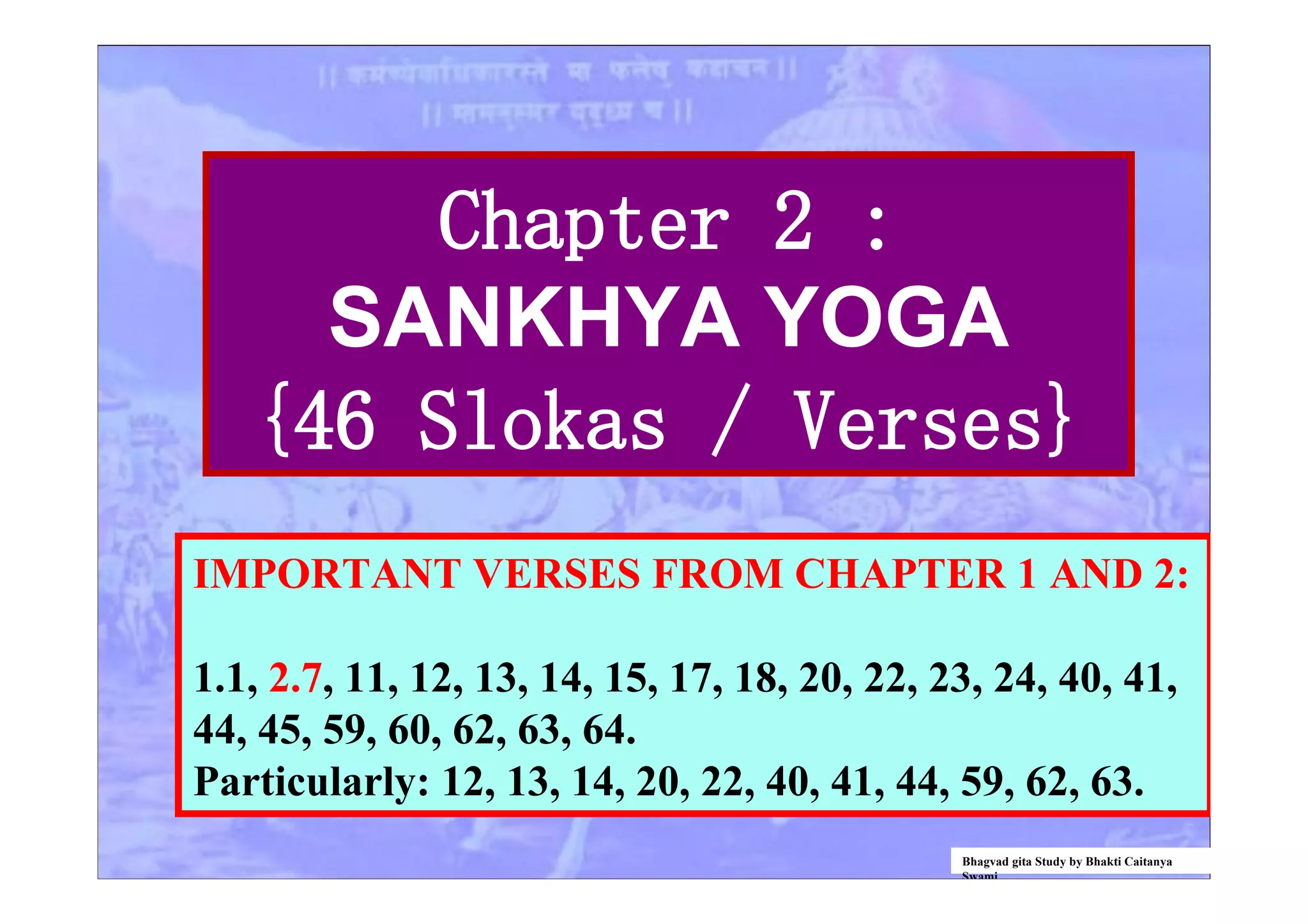 Chapter 2 :
SANKHYA YOGA
{46 Slokas / Verses}
IMPORTANT VERSES FROM CHAPTER 1 AND 2:
1.1, 2.7, 11, 12, 13, 14, 15, 17, 18, 20, 22, 23, 24, 40, 41,
44, 45, 59, 60, 62, 63, 64.
Particularly: 12, 13, 14, 20, 22, 40, 41, 44, 59, 62, 63.
Bhagvad gita Study by Bhakti Caitanya
Swami
 