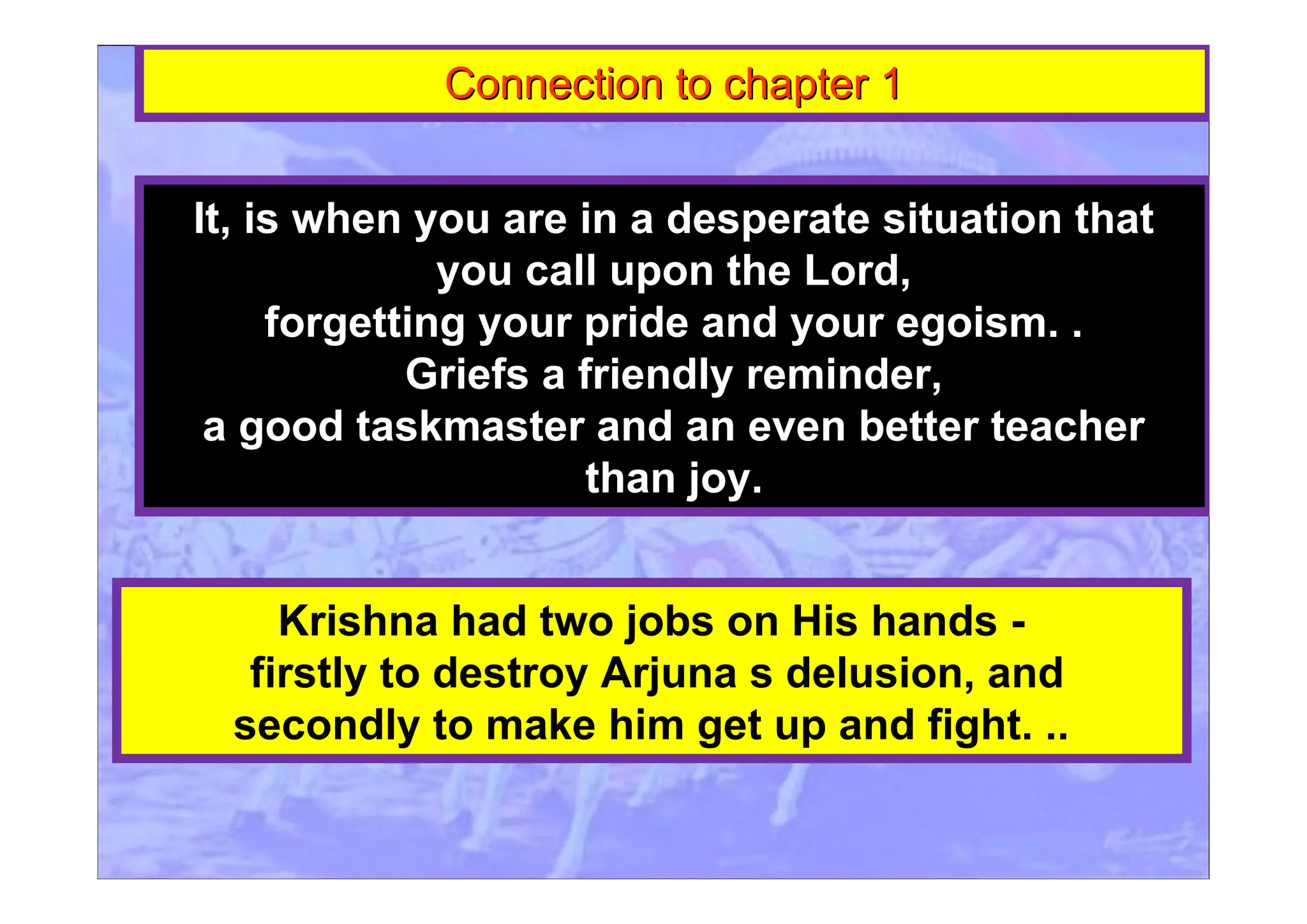 Connection to chapter 1Connection to chapter 1
It, is when you are in a desperate situation that
you call upon the Lord,
forgetting your pride and your egoism. .
Griefs a friendly reminder,
a good taskmaster and an even better teacher
than joy.
Krishna had two jobs on His hands -
firstly to destroy Arjuna s delusion, and
secondly to make him get up and fight. ..
 