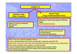 chapter 2,3
Attitude of mind by cultivating it.
Dscrimination,
Wisdom
Karma Yoga
(Yoga of Disinterested Action
Attitude of mind view point of Karma
Yoga.
Disinterested Action
Sankhya Yoga
(Path of wisdom)
When a man has a right for engaging in Karma,
he has a right also for the fruit; no one can deny this or refuse his right. But the
doer can, out of his own free will and determination, refuse to be affected by
the result, whether favourable or unfavourable.
» there is nothing immoral in aspiring for the rewards of one's actions or effort,
If you have an eye on the fruits of your actions, you are liable to be affected by
vorry, anxiety and restlessness.
Action alone is your province and not
the fruits thereof
not driven by petty desires
 
