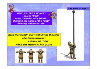 MIND IS LIKE A MONKEY
pole is “GOD”
Tame the mind with POOJA ,
chanting the name of the “GOD”
Reading scriptures etc.
Keep the “MIND” busy with divine thoughts
(Ex; Namasmarana)
ATTACH TO “GOD”
MAKE THE MIND CALM & QUIET
The Pole is “GOD”
 