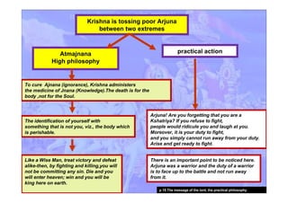 Krishna is tossing poor Arjuna
between two extremes
Like a Wise Man, treat victory and defeat
alike-then, by fighting and killing,you will
not be committing any sin. Die and you
will enter heaven; win and you will be
king here on earth.
practical action
Arjuna! Are you forgetting that you are a
Kshatriya? If you refuse to fight,
people would ridicule you and laugh at you.
Moreover, it is your duty to fight,
and you simply cannot run away from your duty.
Arise and get ready to fight.
Atmajnana
High philosophy
The identification of yourself with
something that is not you, viz., the body which
is perishable.
To cure Ajnana (ignorance), Krishna administers
the medicine of Jnana (Knowledge).The death is for the
body ,not for the Soul.
There is an important point to be noticed here.
Arjuna was a warrior and the duty of a warrior
is to face up to the battle and not run away
from it.
p 15 The message of the lord, the practical philosophy
 