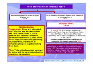 SAKAMA KARMASAKAMA KARMA
Verses 42Verses 42––46:46: Those who interpreted
the Vedas that way were kamatmana
(43: “with desire for self”), that is
persons who identified themselves
(atma) with their desires (kama). So the
Vedas were associated with performing
ritual sacrifices, with the aim of
influencing the gods to get something
from them.
Thus, Vedic action becomes a synonym
for acting with the expectation of getting
something for ourselves.
http://www.theosophical.org/files/resources/selfstudy/Gita.pdf
we do something because of what we expect
to get out of it.
2.42-46
There are two kinds of conscious action.
we do something because it is the thing to do, not because
of what we get from it.
2.47-53
NISHKAMA KARMANISHKAMA KARMA
2.47-532.47-53
In verse 47verse 47, he gives Arjuna a neat summary
statement of Karma Yoga and the solution to the third
aspect of Arjuna’s dilemma about how to act
successfully, that is, without being bound by the results
of one’s action:
It doesn’t make any difference whether you
succeed or fail. Yoga is equanimity” (48)
Action has to be guided by the insight that leads to
union (49).(49). We must act out of an understanding
of who we truly are. Yoga is skill in action (50),(50),
which comes from the insight of buddhi.
 