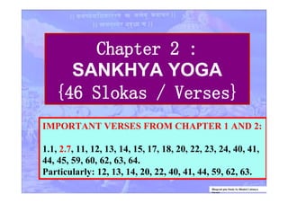Chapter 2 :
SANKHYA YOGA
{46 Slokas / Verses}
IMPORTANT VERSES FROM CHAPTER 1 AND 2:
1.1, 2.7, 11, 12, 13, 14, 15, 17, 18, 20, 22, 23, 24, 40, 41,
44, 45, 59, 60, 62, 63, 64.
Particularly: 12, 13, 14, 20, 22, 40, 41, 44, 59, 62, 63.
Bhagvad gita Study by Bhakti Caitanya
Swami
 