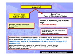 chapter 2,3
Attitude of mind by cultivating it.
Dscrimination,
Wisdom
Karma Yoga
(Yoga of Disinterested Action
Attitude of mind view point of Karma
Yoga.
Disinterested Action
Sankhya Yoga
(Path of wisdom)
When a man has a right for engaging in Karma, he has a right also for the fruit; no one can deny
this or refuse his right. But the doer can, out of his own free will andBut the doer can, out of his own free will and
determination, refuse to be affected by the result, whether favourable ordetermination, refuse to be affected by the result, whether favourable or
unfavourableunfavourable..
» there is nothing immoral in aspiring for the rewards of one's actions or effort,
If you have an eye on the fruits of your actions, you are liable to be affected by
vorry, anxiety and restlessness.
Action alone is your province and not
the fruits thereof
not driven by petty desires
The message of the lord, the practical philosophy
 