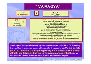 So virāga or vairāgya is being “apart from emotional coloration.” It is seeing
the world as it is, not as our emotions make it appear to us. We are back to
good old tattvatah, the way things really are. If we make a continued
effort to see things as they are, not as our emotions color them, we
can learn to control our mind. That is what Krishna tells Arjuna.
http://www.theosophical.org/files/resources/selfstudy/Gita.pdf
““ VAIRAGYAVAIRAGYA""
" VI “
is “apart from.”
" RAGA "
“COLOR,”
+
"SAM “
comes from a root
meaning
“join together.”
And colors are always associated with emotions.
We are in the pink when we are happy and
see red when angry.
We are in a blue mood when sad, or
a black mood when despairing, or
a gray mood when depressed.
We are in a brown study when distracted.
We are green with envy or yellow when cowardly,
or purple with rage.
Clairvoyants tell us that when we are overpowered by an emotion, our auras are
flushed with a color corresponding to that emotion.
So then we perceive and respond to the world through that emotional coloration.
Then we are not seeing the world as it is, but as we have colored it with our
emotion.
 