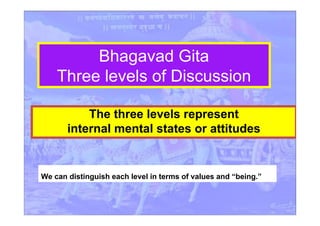 Bhagavad Gita
Three levels of Discussion
The three levels represent
internal mental states or attitudes
We can distinguish each level in terms of values and “being.”
 