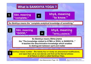 Bhagvad gita Study by Bhakti Caitanya
Swami
So Sānkhya means the “complete analytical knowledge of something.”
Sāṅ, meaning
“complete,”
khyā, meaning
“to know.”
+
So Sānkhya means Atma jnana
the “The knowledge related to ATMA or SOUL is SANKHYA .”
It teaches the discriminative knowledge which enables
to distinguish between sprit and matter
Sāṅ, meaning
“GOOD,”
khyā, meaning
“INTELLIGENCE.”+
Sankhya means number – the twenty four or ninety six phenomenal modificaiions,
and reject them all as non-eternal, and find out the Eternal witness
of all Nature is what is called Samkhya Vidya.
Gita Makarandam Page 149
1
2
3
What is SANKHYA YOGA ?
 