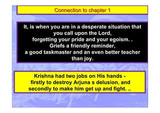 Connection to chapter 1Connection to chapter 1
It, is when you are in a desperate situation that
you call upon the Lord,
forgetting your pride and your egoism. .
Griefs a friendly reminder,
a good taskmaster and an even better teacher
than joy.
Krishna had two jobs on His hands -
firstly to destroy Arjuna s delusion, and
secondly to make him get up and fight. ..
 