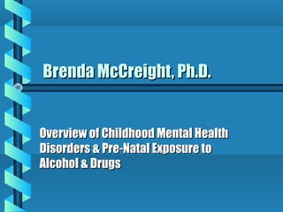 Brenda McCreight, Ph.D.


Overview of Childhood Mental Health
Disorders & Pre-Natal Exposure to
Alcohol & Drugs
 