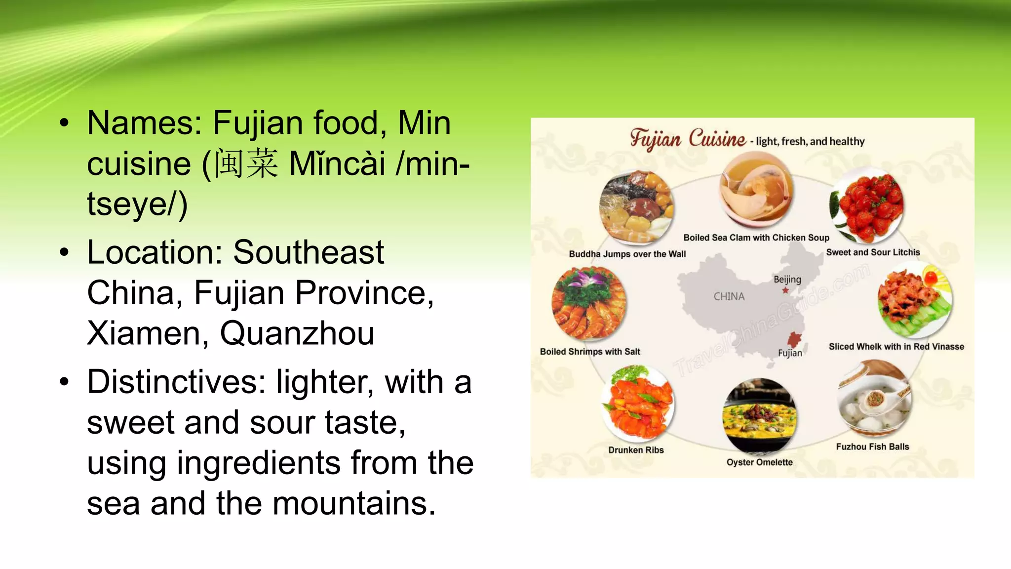 • Names: Fujian food, Min
cuisine (闽菜 Mǐncài /min-
tseye/)
• Location: Southeast
China, Fujian Province,
Xiamen, Quanzhou
• Distinctives: lighter, with a
sweet and sour taste,
using ingredients from the
sea and the mountains.
 