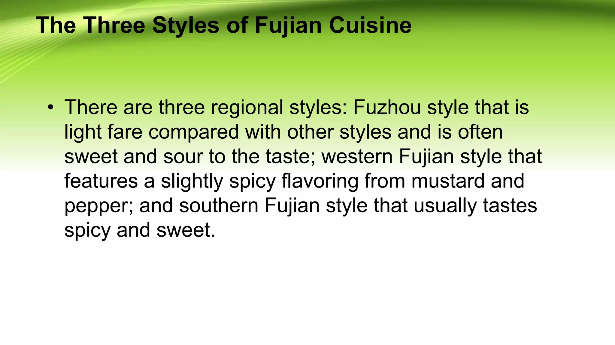 The Three Styles of Fujian Cuisine
• There are three regional styles: Fuzhou style that is
light fare compared with other styles and is often
sweet and sour to the taste; western Fujian style that
features a slightly spicy flavoring from mustard and
pepper; and southern Fujian style that usually tastes
spicy and sweet.
 